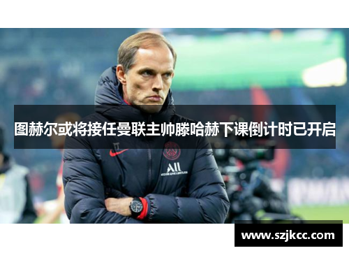 图赫尔或将接任曼联主帅滕哈赫下课倒计时已开启